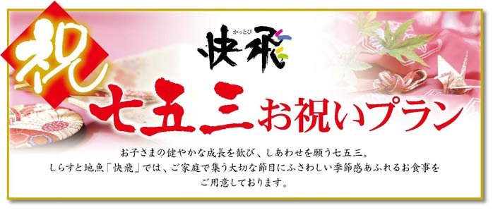 快飛 七五三お祝いプラン お子さまの健やかな成長を歓び、しあわせを願う七五三。しらすと地魚「快飛」では、ご家族で集う大切な節目にふさわしい季節感あふれるお食事をご用意しております。